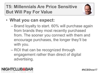 #NCBShow17
T5: Millennials Are Price Sensitive
But Will Pay For Value
• What you can expect:
– Brand loyalty to start. 60% will purchase again
from brands they most recently purchased
from. The sooner you connect with them and
encourage purchases, the longer they’ll be
with you.
– ROI that can be recognized through
engagement rather than direct of digital
advertising.
 
