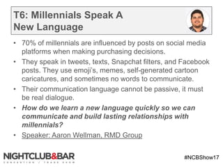 #NCBShow17
T6: Millennials Speak A
New Language
• 70% of millennials are influenced by posts on social media
platforms when making purchasing decisions.
• They speak in tweets, texts, Snapchat filters, and Facebook
posts. They use emoji’s, memes, self-generated cartoon
caricatures, and sometimes no words to communicate.
• Their communication language cannot be passive, it must
be real dialogue.
• How do we learn a new language quickly so we can
communicate and build lasting relationships with
millennials?
• Speaker: Aaron Wellman, RMD Group
 