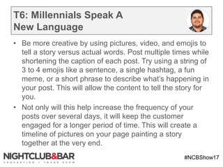 #NCBShow17
T6: Millennials Speak A
New Language
• Be more creative by using pictures, video, and emojis to
tell a story versus actual words. Post multiple times while
shortening the caption of each post. Try using a string of
3 to 4 emojis like a sentence, a single hashtag, a fun
meme, or a short phrase to describe what’s happening in
your post. This will allow the content to tell the story for
you.
• Not only will this help increase the frequency of your
posts over several days, it will keep the customer
engaged for a longer period of time. This will create a
timeline of pictures on your page painting a story
together at the very end.
 