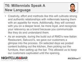 #NCBShow17
T6: Millennials Speak A
New Language
• Creativity, effort and methods like this will cultivate strong
and authentic relationships with millennials leaving them
with an appetite for more. Additionally, they will connect
with you on a deeper level, be more loyal, and recognize
your relevancy as a brand because you communicate
like they do and understand them.
• As an example, during the build out of RMD’s new Italian
Restaurant, Salvucci's, we gave our customers a
glimpse into the process. On selected days we posted
content building out the kitchen, then picking out the
furniture, then setting up the bar. This allowed us to keep
our customers captivated until the opening.
•
 