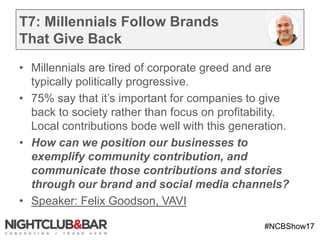#NCBShow17
T7: Millennials Follow Brands
That Give Back
• Millennials are tired of corporate greed and are
typically politically progressive.
• 75% say that it’s important for companies to give
back to society rather than focus on profitability.
Local contributions bode well with this generation.
• How can we position our businesses to
exemplify community contribution, and
communicate those contributions and stories
through our brand and social media channels?
• Speaker: Felix Goodson, VAVI
 