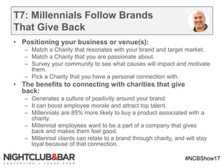#NCBShow17
T7: Millennials Follow Brands
That Give Back
• Positioning your business or venue(s):
– Match a Charity that resonates with your brand and target market.
– Match a Charity that you are passionate about.
– Survey your community to see what causes will impact and motivate
them.
– Pick a Charity that you have a personal connection with.
• The benefits to connecting with charities that give
back:
– Generates a culture of positivity around your brand.
– It can boost employee morale and attract top talent.
– Millennials are 85% more likely to buy a product associated with a
charity.
– Millennial employees want to be a part of a company that gives
back and makes them feel good.
– Millennial clients can relate to a brand through charity, and will stay
loyal because of that connection.
 