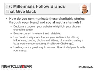 #NCBShow17
T7: Millennials Follow Brands
That Give Back
• How do you communicate these charitable stories
through your brand and social media channels?
– Dedicate a page on your website to highlight your chosen
charitable cause.
– Ensure content is relevant and relatable.
– Use creative ways to influence your audience by utilizing
influencers, posting photos and videos, ultimately creating a
buzz worthy movement (e.g. #IceBucketChallenge).
– Hashtags are a great way to connect like-minded people with
your cause.
 