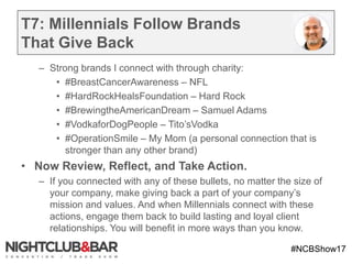#NCBShow17
T7: Millennials Follow Brands
That Give Back
– Strong brands I connect with through charity:
• #BreastCancerAwareness – NFL
• #HardRockHealsFoundation – Hard Rock
• #BrewingtheAmericanDream – Samuel Adams
• #VodkaforDogPeople – Tito’sVodka
• #OperationSmile – My Mom (a personal connection that is
stronger than any other brand)
• Now Review, Reflect, and Take Action.
– If you connected with any of these bullets, no matter the size of
your company, make giving back a part of your company’s
mission and values. And when Millennials connect with these
actions, engage them back to build lasting and loyal client
relationships. You will benefit in more ways than you know.
 