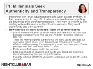 #NCBShow17
T1: Millennials Seek
Authenticity and Transparency
• Millennials don’t trust advertisements and won’t be sold by them. In
fact, in a recent poll, only 1% of millennials claim that a compelling
ad influenced their purchasing decision. They want to know they are
dealing with real humans, not faceless businesses. They want
authenticity and transparency.
• How can you be more authentic? Start by communicating.
– Live in the moment, even on social media. Don’t be afraid to show your
business’ personality and who you are. And don’t be afraid to take a
little risk.
– There are many programs out there that will allow you to schedule out
your social media posts. Even though these programs may seem
efficient and time saving, they are causing more harm than good. Focus
posting more “live” and “un-polished” content.
– Posts should feel topical and in the moment.
– Each post should be engaging and true to your brand. So think more
about telling a story than providing information.
– If you try to being something you aren’t, Millennials will be put off. So be
yourself.
 