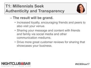 #NCBShow17
T1: Millennials Seek
Authenticity and Transparency
– The result will be grand.
• Increased loyalty, encouraging friends and peers to
also visit your venue.
• Sharing your message and content with friends
and family via social media and other
communication mediums.
• Drive more great customer reviews for sharing that
showcases your business.
 