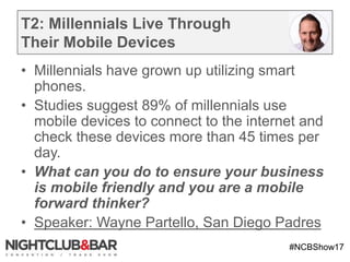 #NCBShow17
T2: Millennials Live Through
Their Mobile Devices
• Millennials have grown up utilizing smart
phones.
• Studies suggest 89% of millennials use
mobile devices to connect to the internet and
check these devices more than 45 times per
day.
• What can you do to ensure your business
is mobile friendly and you are a mobile
forward thinker?
• Speaker: Wayne Partello, San Diego Padres
 