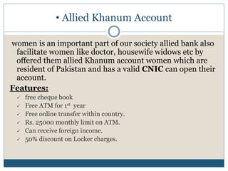 • Allied Khanum Account
women is an important part of our society allied bank also
facilitate women like doctor, housewife widows etc by
offered them allied Khanum account women which are
resident of Pakistan and has a valid CNIC can open their
account.
Features:
 free cheque book
 Free ATM for 1st year
 Free online transfer within country.
 Rs. 25000 monthly limit on ATM.
 Can receive foreign income.
 50% discount on Locker charges.
 