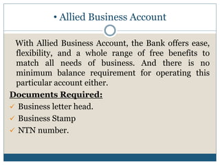 • Allied Business Account
With Allied Business Account, the Bank offers ease,
flexibility, and a whole range of free benefits to
match all needs of business. And there is no
minimum balance requirement for operating this
particular account either.
Documents Required:
 Business letter head.
 Business Stamp
 NTN number.
 