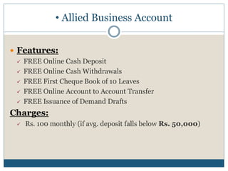  Features:
 FREE Online Cash Deposit
 FREE Online Cash Withdrawals
 FREE First Cheque Book of 10 Leaves
 FREE Online Account to Account Transfer
 FREE Issuance of Demand Drafts
Charges:
 Rs. 100 monthly (if avg. deposit falls below Rs. 50,000)
• Allied Business Account
 