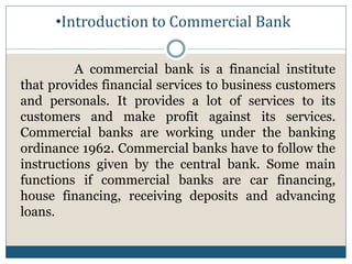 •Introduction to Commercial Bank
A commercial bank is a financial institute
that provides financial services to business customers
and personals. It provides a lot of services to its
customers and make profit against its services.
Commercial banks are working under the banking
ordinance 1962. Commercial banks have to follow the
instructions given by the central bank. Some main
functions if commercial banks are car financing,
house financing, receiving deposits and advancing
loans.
 
