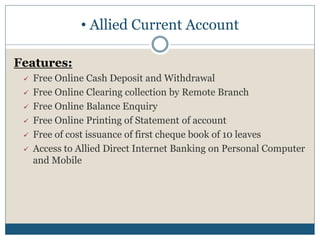 • Allied Current Account
Features:
 Free Online Cash Deposit and Withdrawal
 Free Online Clearing collection by Remote Branch
 Free Online Balance Enquiry
 Free Online Printing of Statement of account
 Free of cost issuance of first cheque book of 10 leaves
 Access to Allied Direct Internet Banking on Personal Computer
and Mobile
 
