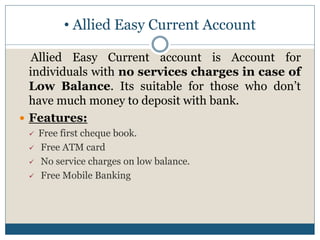 • Allied Easy Current Account
Allied Easy Current account is Account for
individuals with no services charges in case of
Low Balance. Its suitable for those who don’t
have much money to deposit with bank.
 Features:
 Free first cheque book.
 Free ATM card
 No service charges on low balance.
 Free Mobile Banking
 