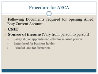 Procedure for AECA
Following Documents required for opening Allied
Easy Current Account.
o CNIC
o Source of income (Vary from person to person)
 Salary slip or appointment letter for salaried person
 Letter head for business holder
 Proof of land for farmer etc
 