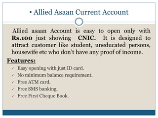 • Allied Asaan Current Account
Allied asaan Account is easy to open only with
Rs.100 just showing CNIC. It is designed to
attract customer like student, uneducated persons,
housewife etc who don’t have any proof of income.
Features:
 Easy opening with just ID card.
 No minimum balance requirement.
 Free ATM card.
 Free SMS banking.
 Free First Cheque Book.
 