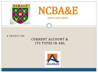 A P RO J ECT O N:
CURRENT ACCOUNT &
ITS TYPES IN ABL
NCBA&EFRONT LANE CAMPUS
 