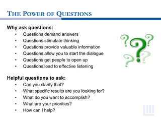 THE POWER OF QUESTIONS
Why ask questions:
• Questions demand answers
• Questions stimulate thinking
• Questions provide valuable information
• Questions allow you to start the dialogue
• Questions get people to open up
• Questions lead to effective listening
Helpful questions to ask:
• Can you clarify that?
• What specific results are you looking for?
• What do you want to accomplish?
• What are your priorities?
• How can I help?
 