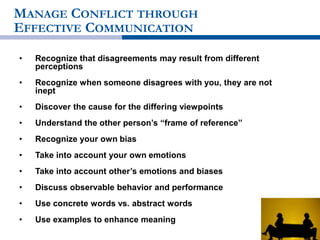 MANAGE CONFLICT THROUGH
EFFECTIVE COMMUNICATION
• Recognize that disagreements may result from different
perceptions
• Recognize when someone disagrees with you, they are not
inept
• Discover the cause for the differing viewpoints
• Understand the other person’s “frame of reference”
• Recognize your own bias
• Take into account your own emotions
• Take into account other’s emotions and biases
• Discuss observable behavior and performance
• Use concrete words vs. abstract words
• Use examples to enhance meaning
 