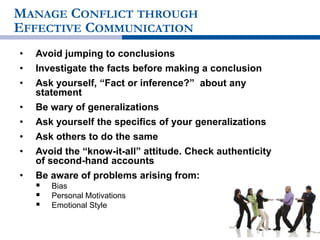 MANAGE CONFLICT THROUGH
EFFECTIVE COMMUNICATION
• Avoid jumping to conclusions
• Investigate the facts before making a conclusion
• Ask yourself, “Fact or inference?” about any
statement
• Be wary of generalizations
• Ask yourself the specifics of your generalizations
• Ask others to do the same
• Avoid the “know-it-all” attitude. Check authenticity
of second-hand accounts
• Be aware of problems arising from:
 Bias
 Personal Motivations
 Emotional Style
 