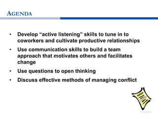AGENDA
• Develop “active listening” skills to tune in to
coworkers and cultivate productive relationships
• Use communication skills to build a team
approach that motivates others and facilitates
change
• Use questions to open thinking
• Discuss effective methods of managing conflict
 