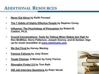 ADDITIONAL RESOURCES
• Never Eat Alone by Keith Ferrazzi
• The 7 Habits of Highly Effective People by Stephen Covey
• Influence: The Psychology of Persuasion by Robert B.
Cialdini, Ph.D.
• Crucial Conversations: Tools for Talking When Stakes Are High by
Ron McMillan, Kerry Patterson, Joseph Grenny, and Al Switzer. Sign
up for email newsletter at www.vitalsmarts.com.
• We Got Fired by Harvey Mackey
• Famous Failures by Joey Green
• Tough Choices: A Memoir by Carly Fiorina
• Strengths Finder 2.0 by Tom Rath
• 250 Job Interview Questions by Peter Veruki
 