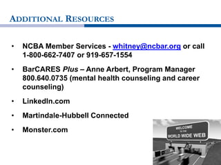 ADDITIONAL RESOURCES
• NCBA Member Services - whitney@ncbar.org or call
1-800-662-7407 or 919-657-1554
• BarCARES Plus – Anne Arbert, Program Manager
800.640.0735 (mental health counseling and career
counseling)
• LinkedIn.com
• Martindale-Hubbell Connected
• Monster.com
 