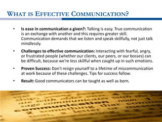 WHAT IS EFFECTIVE COMMUNICATION?
• Is ease in communication a given?: Talking is easy. True communication
is an exchange with another and this requires greater skill.
Communication demands that we listen and speak skillfully, not just talk
mindlessly.
• Challenges to effective communication: Interacting with fearful, angry,
or frustrated people (whether our clients, our peers, or our bosses) can
be difficult, because we're less skillful when caught up in such emotions.
• Proven Success: Don't resign yourself to a lifetime of miscommunication
at work because of these challenges. Tips for success follow.
• Result: Good communicators can be taught as well as born.
 