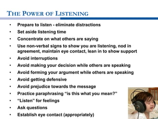 THE POWER OF LISTENING
• Prepare to listen - eliminate distractions
• Set aside listening time
• Concentrate on what others are saying
• Use non-verbal signs to show you are listening, nod in
agreement, maintain eye contact, lean in to show support
• Avoid interruptions
• Avoid making your decision while others are speaking
• Avoid forming your argument while others are speaking
• Avoid getting defensive
• Avoid prejudice towards the message
• Practice paraphrasing “is this what you mean?”
• “Listen” for feelings
• Ask questions
• Establish eye contact (appropriately)
 