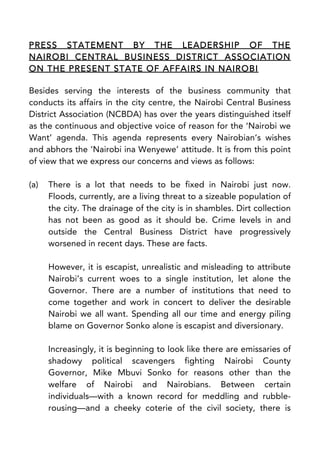 PRESS STATEMENT BY THE LEADERSHIP OF THE
NAIROBI CENTRAL BUSINESS DISTRICT ASSOCIATION
ON THE PRESENT STATE OF AFFAIRS IN NAIROBI
Besides serving the interests of the business community that
conducts its affairs in the city centre, the Nairobi Central Business
District Association (NCBDA) has over the years distinguished itself
as the continuous and objective voice of reason for the ‘Nairobi we
Want’ agenda. This agenda represents every Nairobian’s wishes
and abhors the ‘Nairobi ina Wenyewe’ attitude. It is from this point
of view that we express our concerns and views as follows:
(a) There is a lot that needs to be fixed in Nairobi just now.
Floods, currently, are a living threat to a sizeable population of
the city. The drainage of the city is in shambles. Dirt collection
has not been as good as it should be. Crime levels in and
outside the Central Business District have progressively
worsened in recent days. These are facts.
However, it is escapist, unrealistic and misleading to attribute
Nairobi’s current woes to a single institution, let alone the
Governor. There are a number of institutions that need to
come together and work in concert to deliver the desirable
Nairobi we all want. Spending all our time and energy piling
blame on Governor Sonko alone is escapist and diversionary.
Increasingly, it is beginning to look like there are emissaries of
shadowy political scavengers fighting Nairobi County
Governor, Mike Mbuvi Sonko for reasons other than the
welfare of Nairobi and Nairobians. Between certain
individuals—with a known record for meddling and rubble-
rousing—and a cheeky coterie of the civil society, there is
 