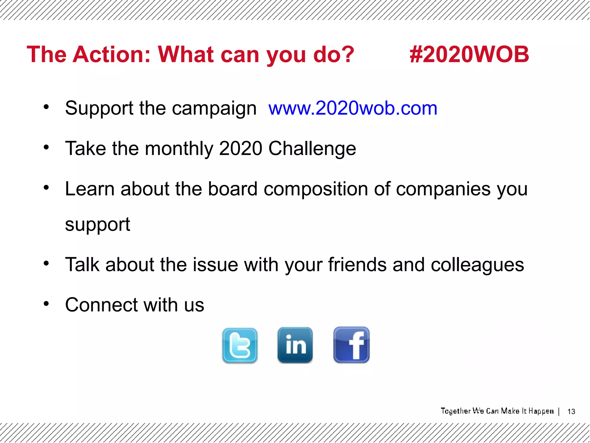 13
The Action: What can you do? #2020WOB
• Support the campaign www.2020wob.com
• Take the monthly 2020 Challenge
• Learn about the board composition of companies you
support
• Talk about the issue with your friends and colleagues
• Connect with us
 