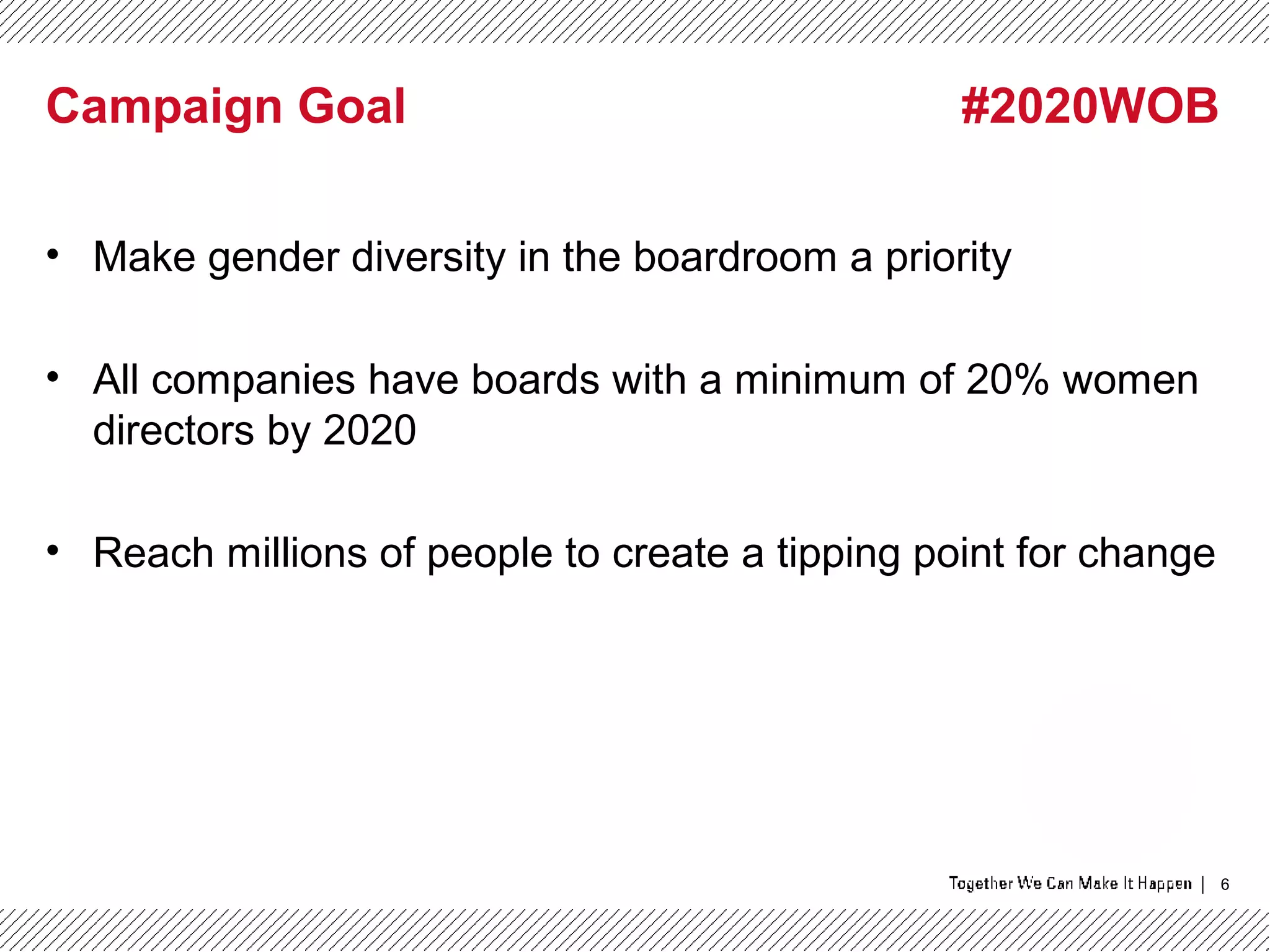 6
Campaign Goal #2020WOB
• Make gender diversity in the boardroom a priority
• All companies have boards with a minimum of 20% women
directors by 2020
• Reach millions of people to create a tipping point for change
 