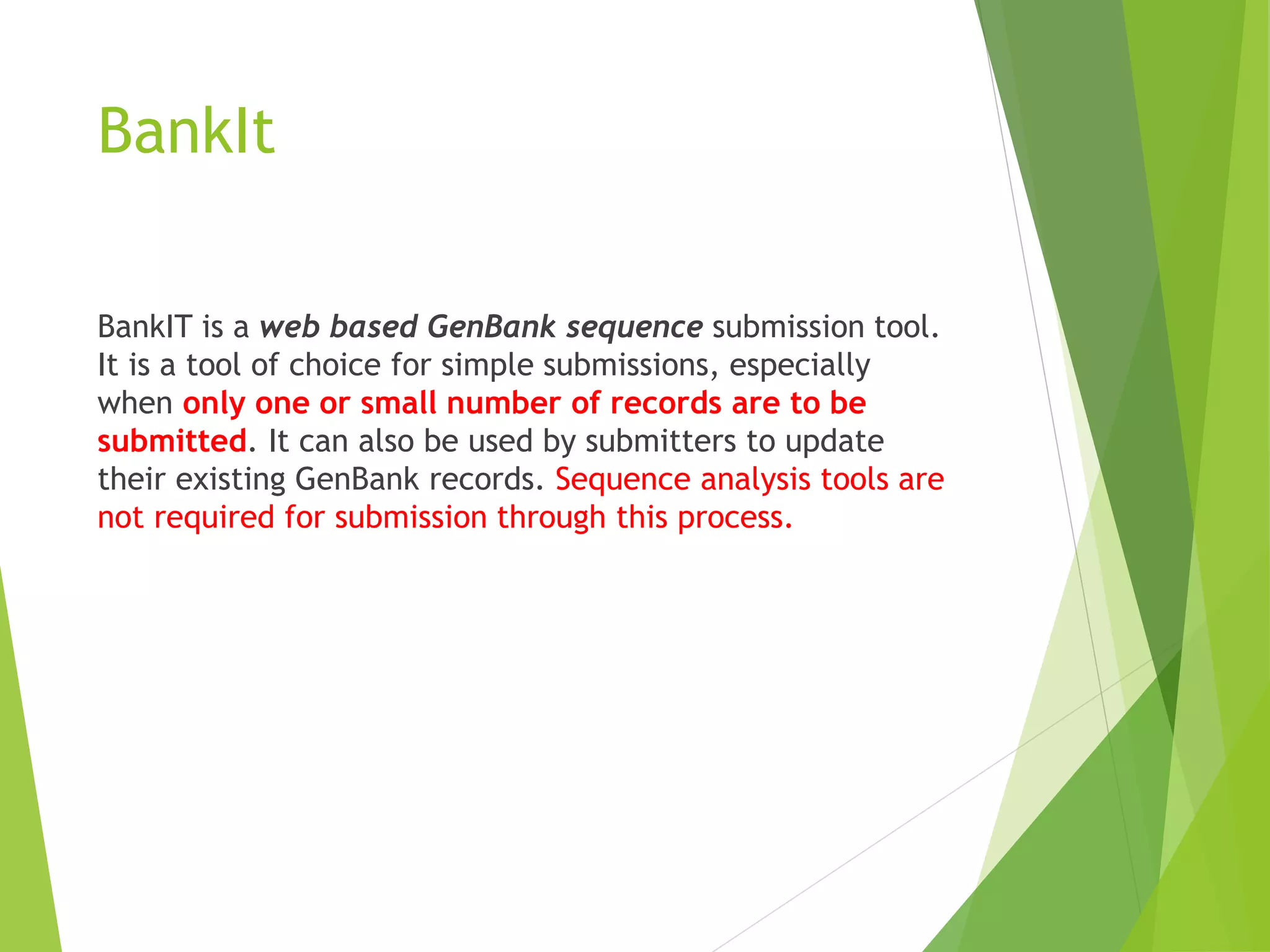 BankIt
BankIT is a web based GenBank sequence submission tool.
It is a tool of choice for simple submissions, especially
when only one or small number of records are to be
submitted. It can also be used by submitters to update
their existing GenBank records. Sequence analysis tools are
not required for submission through this process.
 