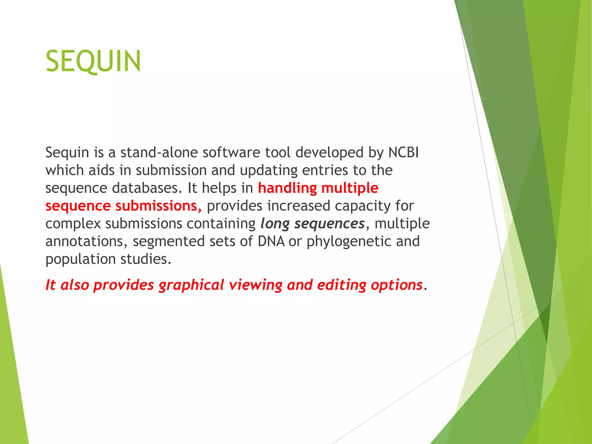 SEQUIN
Sequin is a stand-alone software tool developed by NCBI
which aids in submission and updating entries to the
sequence databases. It helps in handling multiple
sequence submissions, provides increased capacity for
complex submissions containing long sequences, multiple
annotations, segmented sets of DNA or phylogenetic and
population studies.
It also provides graphical viewing and editing options.
 