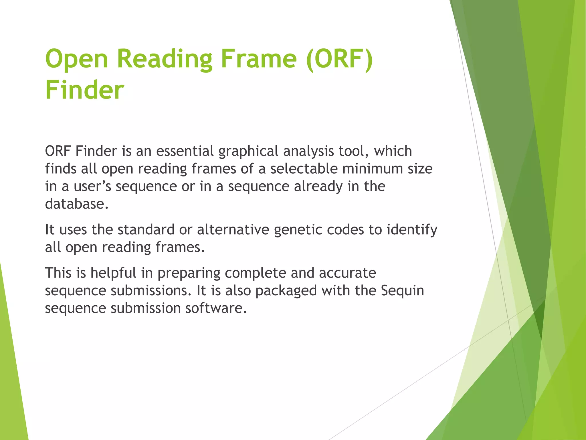 Open Reading Frame (ORF)
Finder
ORF Finder is an essential graphical analysis tool, which
finds all open reading frames of a selectable minimum size
in a user’s sequence or in a sequence already in the
database.
It uses the standard or alternative genetic codes to identify
all open reading frames.
This is helpful in preparing complete and accurate
sequence submissions. It is also packaged with the Sequin
sequence submission software.
 