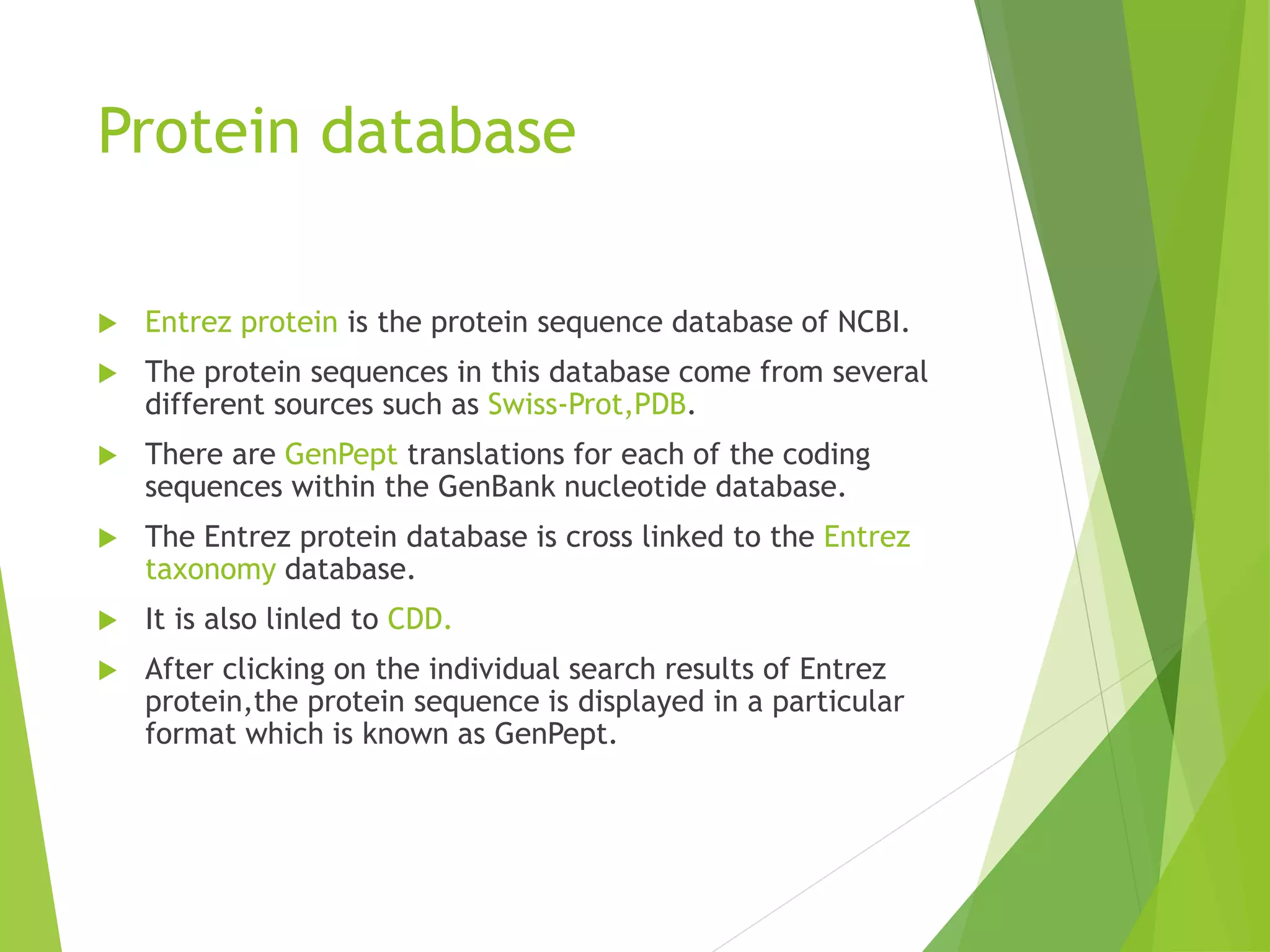 Protein database
 Entrez protein is the protein sequence database of NCBI.
 The protein sequences in this database come from several
different sources such as Swiss-Prot,PDB.
 There are GenPept translations for each of the coding
sequences within the GenBank nucleotide database.
 The Entrez protein database is cross linked to the Entrez
taxonomy database.
 It is also linled to CDD.
 After clicking on the individual search results of Entrez
protein,the protein sequence is displayed in a particular
format which is known as GenPept.
 