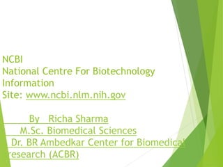 NCBI
National Centre For Biotechnology
Information
Site: www.ncbi.nlm.nih.gov
By Richa Sharma
M.Sc. Biomedical Sciences
Dr. BR Ambedkar Center for Biomedical
aresearch (ACBR)
 