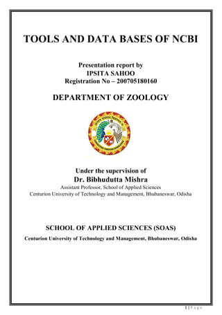 1 | P a g e
TOOLS AND DATA BASES OF NCBI
Presentation report by
IPSITA SAHOO
Registration No – 200705180160
DEPARTMENT OF ZOOLOGY
Under the supervision of
Dr. Bibhudutta Mishra
Assistant Professor, School of Applied Sciences
Centurion University of Technology and Management, Bhubaneswar, Odisha
SCHOOL OF APPLIED SCIENCES (SOAS)
Centurion University of Technology and Management, Bhubaneswar, Odisha
 