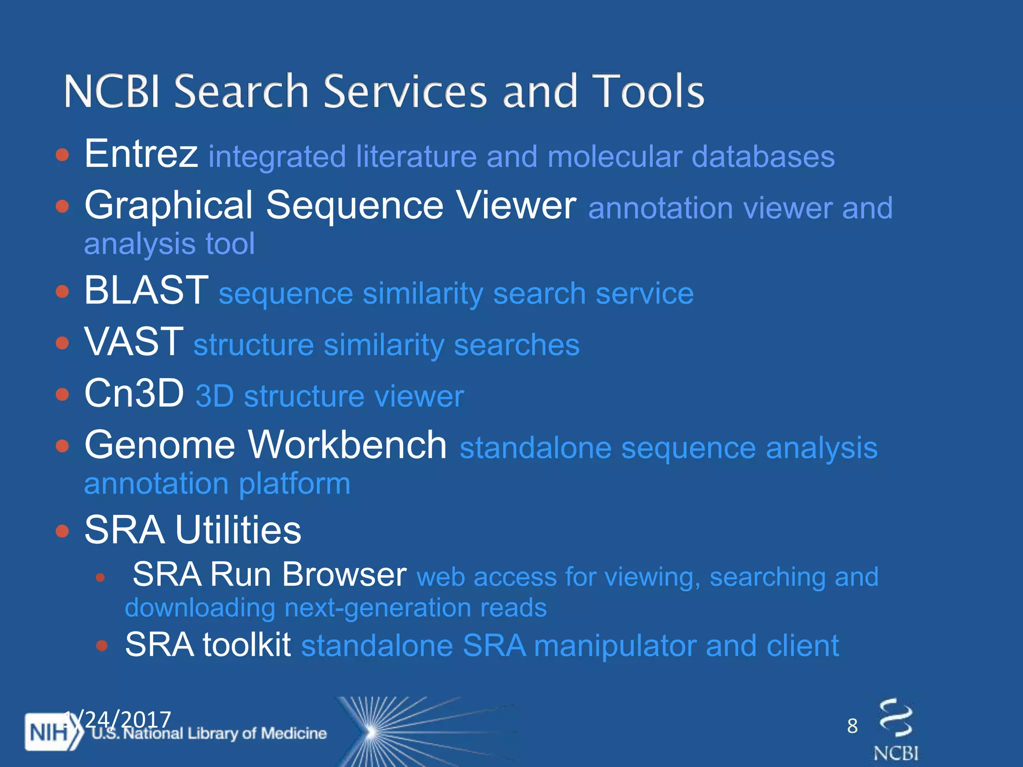  Entrez integrated literature and molecular databases
 Graphical Sequence Viewer annotation viewer and
analysis tool
 BLAST sequence similarity search service
 VAST structure similarity searches
 Cn3D 3D structure viewer
 Genome Workbench standalone sequence analysis
annotation platform
 SRA Utilities
 SRA Run Browser web access for viewing, searching and
downloading next-generation reads
 SRA toolkit standalone SRA manipulator and client
1/24/2017 8
 