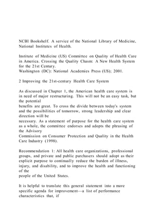 NCBI Bookshelf. A service of the National Library of Medicine,
National Institutes of Health.
Institute of Medicine (US) Committee on Quality of Health Care
in America. Crossing the Quality Chasm: A New Health System
for the 21st Century.
Washington (DC): National Academies Press (US); 2001.
2 Improving the 21st-century Health Care System
As discussed in Chapter 1, the American health care system is
in need of major restructuring. This will not be an easy task, but
the potential
benefits are great. To cross the divide between today's system
and the possibilities of tomorrow, strong leadership and clear
direction will be
necessary. As a statement of purpose for the health care system
as a whole, the committee endorses and adopts the phrasing of
the Advisory
Commission on Consumer Protection and Quality in the Health
Care Industry (1998).
Recommendation 1: All health care organizations, professional
groups, and private and public purchasers should adopt as their
explicit purpose to continually reduce the burden of illness,
injury, and disability, and to improve the health and functioning
of the
people of the United States.
It is helpful to translate this general statement into a more
specific agenda for improvement—a list of performance
characteristics that, if
 