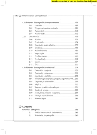Referencial de Competências
11
Índice
4.2 Elementos de competência comportamental.......................................................153
2.01 Liderança...................................................................................................................155
2.02 Comprometimento e motivação...........................................................159
2.03 Autocontrole...........................................................................................................162
2.04 Assertividade..........................................................................................................165
2.05 Descontração..............................................................................................................................168
2.06 Abertura......................................................................................................................171
2.07 Criatividade.............................................................................................................174
2.08 Orientação para resultados.......................................................................178
2.09 Eﬁciência....................................................................................................................181
2.10 Aconselhamento.................................................................................................185
2.11 Negociação..............................................................................................................188
2.12 Conﬂitos e crises.................................................................................................190
2.13 Conﬁabilidade.......................................................................................................194
2.14 Valores..........................................................................................................................197
2.15 Ética................................................................................................................................200
4.3 Elementos de competência contextual........................................................................204
3.01 Orientação a projetos.....................................................................................206
3.02 Orientação a programas..............................................................................209
3.03 Orientação a portfólio...................................................................................212
3.04 Implementação de projetos, programas e portfólio (PPP).......215
3.05 Organização permanente...........................................................................218
3.06 Negócio.......................................................................................................................220
3.07 Sistemas, produtos e tecnologias.........................................................226
3.08 Gestão de pessoas.............................................................................................231
3.09 Saúde, meio ambiente e segurança...................................................234
3.10 Finanças e contabilidade............................................................................238
3.11 Aspectos legais.....................................................................................................241
CAPÍTULO 5
Referência bibliográﬁca..........................................................................................................................248
5.1 Padrões internacionais fundamentais...............................................248
5.2 Referências em português..........................................................................248
Versão exclusiva p/ uso em Instituções de Ensino
 