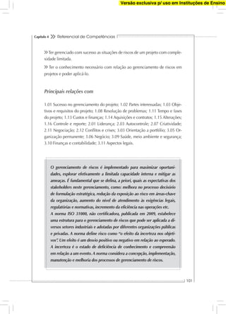 Referencial de Competências
101
Capítulo 4
Ter gerenciado com sucesso as situações de riscos de um projeto com comple-
xidade limitada.
Ter o conhecimento necessário com relação ao gerenciamento de riscos em
projetos e poder aplicá-lo.
Principais relações com
1.01 Sucesso no gerenciamento do projeto; 1.02 Partes interessadas; 1.03 Obje-
tivos e requisitos do projeto; 1.08 Resolução de problemas; 1.11 Tempo e fases
do projeto; 1.13 Custos e ﬁnanças; 1.14 Aquisições e contratos; 1.15 Alterações;
1.16 Controle e reporte; 2.01 Liderança; 2.03 Autocontrole; 2.07 Criatividade;
2.11 Negociação; 2.12 Conﬂitos e crises; 3.03 Orientação a portfólio; 3.05 Or-
ganização permanente; 3.06 Negócio; 3.09 Saúde, meio ambiente e segurança;
3.10 Finanças e contabilidade; 3.11 Aspectos legais.
O gerenciamento de riscos é implementado para maximizar oportuni-
dades, explorar efetivamente a limitada capacidade interna e mitigar as
ameaças. É fundamental que se deﬁna, a priori, quais as expectativas dos
stakeholders neste gerenciamento, como: melhora no processo decisório
de formulação estratégica, redução da exposição ao risco em áreas-chave
da organização, aumento do nível de atendimento às exigências legais,
regulatórias e normativas, incremento da eﬁciência nas operações etc.
A norma ISO 31000, não certiﬁcadora, publicada em 2009, estabelece
uma estrutura para o gerenciamento de riscos que pode ser aplicada a di-
versos setores industriais e adotadas por diferentes organizações públicas
e privadas. A norma deﬁne risco como “o efeito da incerteza nos objeti-
vos”. Um efeito é um desvio positivo ou negativo em relação ao esperado.
A incerteza é o estado de deﬁciência de conhecimento e compreensão
em relação a um evento. A norma considera a concepção, implementação,
manutenção e melhoria dos processos de gerenciamento de riscos.
Versão exclusiva p/ uso em Instituções de Ensino
 