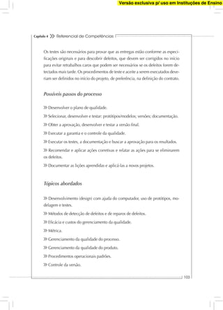 Referencial de Competências
103
Capítulo 4
Os testes são necessários para provar que as entregas estão conforme as especi-
ﬁcações originais e para descobrir defeitos, que devem ser corrigidos no início
para evitar retrabalhos caros que podem ser necessários se os defeitos forem de-
tectados mais tarde. Os procedimentos de teste e aceite a serem executados deve-
riam ser deﬁnidos no início do projeto, de preferência, na deﬁnição do contrato.
Possíveis passos do processo
Desenvolver o plano de qualidade.
Selecionar, desenvolver e testar: protótipos/modelos; versões; documentação.
Obter a aprovação, desenvolver e testar a versão ﬁnal.
Executar a garantia e o controle da qualidade.
Executar os testes, a documentação e buscar a aprovação para os resultados.
Recomendar e aplicar ações corretivas e relatar as ações para se eliminarem
os defeitos.
Documentar as lições aprendidas e aplicá-las a novos projetos.
Tópicos abordados
Desenvolvimento (design) com ajuda do computador, uso de protótipos, mo-
delagem e testes.
Métodos de detecção de defeitos e de reparos de defeitos.
Eﬁcácia e custos do gerenciamento da qualidade.
Métrica.
Gerenciamento da qualidade do processo.
Gerenciamento da qualidade do produto.
Procedimentos operacionais padrões.
Controle da versão.
Versão exclusiva p/ uso em Instituções de Ensino
 
