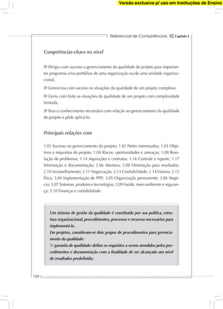 Referencial de Competências
104
Capítulo 4
Competências-chave no nível
Dirigiu com sucesso o gerenciamento da qualidade do projeto para importan-
tes programas e/ou portfólios de uma organização ou de uma unidade organiza-
cional.
Gerenciou com sucesso as situações da qualidade de um projeto complexo.
Geriu com êxito as situações da qualidade de um projeto com complexidade
limitada.
Teve o conhecimento necessário com relação ao gerenciamento da qualidade
do projeto e pôde aplicá-lo.
Principais relações com
1.01 Sucesso no gerenciamento do projeto; 1.02 Partes interessadas; 1.03 Obje-
tivos e requisitos do projeto; 1.04 Riscos: oportunidades e ameaças; 1.08 Reso-
lução de problemas; 1.14 Aquisições e contratos; 1.16 Controle e reporte; 1.17
Informação e documentação; 2.06 Abertura; 2.08 Orientação para resultados;
2.10 Aconselhamento; 2.11 Negociação; 2.13 Conﬁabilidade; 2.14Valores; 2.15
Ética; 3.04 Implementação de PPP; 3.05 Organização permanente; 3.06 Negó-
cio; 3.07 Sistemas, produtos e tecnologias; 3.09 Saúde, meio ambiente e seguran-
ça; 3.10 Finanças e contabilidade.
Um sistema de gestão da qualidade é constituído por sua política, estru-
tura organizacional, procedimentos, processos e recursos necessários para
implementá-la.
Em projetos, consideram-se dois grupos de procedimentos para gerencia-
mento da qualidade:
garantia de qualidade: deﬁne os requisitos a serem atendidos pelos pro-
cedimentos e documentação com a ﬁnalidade de ser alcançado um nível
de resultados predeﬁnido;
Versão exclusiva p/ uso em Instituções de Ensino
 