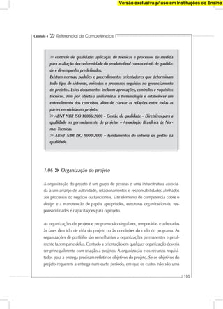 Referencial de Competências
105
Capítulo 4
controle de qualidade: aplicação de técnicas e processos de medida
para avaliação da conformidade do produto ﬁnal com os níveis de qualida-
de e desempenho predeﬁnidos.
Existem normas, padrões e procedimentos orientadores que determinam
todo tipo de sistemas, métodos e processos seguidos no gerenciamento
de projetos. Estes documentos incluem aprovações, controles e requisitos
técnicos. Têm por objetivo uniformizar a terminologia e estabelecer um
entendimento dos conceitos, além de clarear as relações entre todas as
partes envolvidas no projeto.
ABNT NBR ISO 10006:2000 – Gestão da qualidade – Diretrizes para a
qualidade no gerenciamento de projetos – Associação Brasileira de Nor-
mas Técnicas.
ABNT NBR ISO 9000:2000 – Fundamentos do sistema de gestão da
qualidade.
1.06 Organização do projeto
A organização do projeto é um grupo de pessoas e uma infraestrutura associa-
da a um arranjo de autoridade, relacionamentos e responsabilidades alinhados
aos processos do negócio ou funcionais. Este elemento de competência cobre o
design e a manutenção de papéis apropriados, estruturas organizacionais, res-
ponsabilidades e capacitações para o projeto.
As organizações de projeto e programa são singulares, temporárias e adaptadas
às fases do ciclo de vida do projeto ou às condições do ciclo do programa. As
organizações de portfólio são semelhantes a organizações permanentes e geral-
mente fazem parte delas. Contudo a orientação em qualquer organização deveria
ser principalmente com relação a projetos. A organização e os recursos requisi-
tados para a entrega precisam reﬂetir os objetivos do projeto. Se os objetivos do
projeto requerem a entrega num curto período, em que os custos não são uma
Versão exclusiva p/ uso em Instituções de Ensino
 