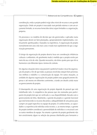 Referencial de Competências
106
Capítulo 4
consideração, então o projeto poderá exigir altos níveis de recursos e uma grande
organização. Onde um projeto é executado num período extenso e com um or-
çamento limitado, os recursos fornecidos talvez sejam limitados e a organização,
pequena.
Os processos e os modelos de decisão que são gerenciados e aplicados numa
organização devem ser bem planejados, apropriadamente implementados, con-
tinuamente aperfeiçoados e baseados na experiência. A organização do projeto
normalmente tem uma vida mais curta e muda mais rapidamente do que a orga-
nização permanente.
O design da organização do projeto deveria levar em consideração inﬂuências
culturais e ambientais; ele geralmente muda à medida que o projeto evolui por
meio do seu ciclo de vida. Quando necessário, são feitos ajustes para que ele se
harmonize com diferentes tipos e termos de contrato.
Em algumas situações talvez seja possível e preferível mudar o local da organiza-
ção do projeto a ﬁm de que todas as pessoas envolvidas estejam bem próximas;
isso melhora o trabalho e a comunicação da equipe. Em outras situações, as
unidades de algumas organizações do projeto podem estar geograﬁcamente dis-
persas e até mesmo em diferentes continentes, criando um desaﬁo ainda maior
ao gerenciamento do projeto.
O desempenho de uma organização do projeto depende do pessoal que está
trabalhando nela. A competência das pessoas que são nomeadas para partici-
parem do projeto tem que ser veriﬁcada e a sua disponibilidade checada com o
gerenciamento da linha. Idealmente, o gerente do projeto e o gerente funcional
que está fornecendo os recursos discutirão a adequabilidade de uma pessoa para
cumprir um papel especíﬁco na equipe do projeto. O conhecimento, as capaci-
dades e a experiência do indivíduo serão revistos, e, ao mesmo tempo, o gerente
do projeto também considerará a personalidade do indivíduo e o encaixará com
os outros membros da equipe. No entanto o gerente do projeto geralmente não
tem envolvimento algum na seleção das pessoas distribuídas para formarem a
Versão exclusiva p/ uso em Instituções de Ensino
 