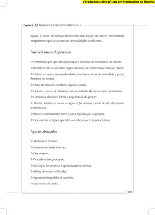 Referencial de Competências
107
Capítulo 4
equipe, e, assim, ele tem que desenvolver uma equipe do projeto com membros
inexperientes, que talvez tenham personalidades conﬂitantes.
Possíveis passos do processo
Determinar que tipos de organização e recursos são necessários ao projeto.
Identiﬁcar todas as unidades organizacionais que fornecerão recursos ao projeto.
Deﬁnir os papéis, responsabilidades, interfaces, níveis de autoridade e proce-
dimentos no projeto.
Obter recursos das unidades organizacionais.
Deﬁnir e regular as interfaces com as unidades da organização permanente.
Comunicar decisões; liderar a organização do projeto.
Manter, atualizar e mudar a organização durante o ciclo de vida do projeto,
se necessário.
Buscar continuamente aperfeiçoar a organização do projeto.
Documentar as lições aprendidas e aplicá-las em projetos futuros.
Tópicos abordados
Modelos de decisão.
Gerenciamento de interface.
Organograma.
Procedimentos, processos.
Avaliação dos recursos e aprendizagem contínua.
Matriz de responsabilidades.
Agendamento padrão de reuniões.
Descrições de tarefas.
Versão exclusiva p/ uso em Instituções de Ensino
 