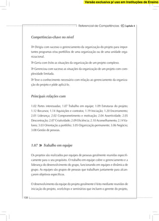 Referencial de Competências
108
Capítulo 4
Competências-chave no nível
Dirigiu com sucesso o gerenciamento da organização do projeto para impor-
tantes programas e/ou portfólios de uma organização ou de uma unidade orga-
nizacional.
Geriu com êxito as situações da organização de um projeto complexo.
Gerenciou com sucesso as situações da organização de um projeto com com-
plexidade limitada.
Teve o conhecimento necessário com relação ao gerenciamento da organiza-
ção do projeto e pôde aplicá-lo.
Principais relações com
1.02 Partes interessadas; 1.07 Trabalho em equipe; 1.09 Estruturas do projeto;
1.12 Recursos; 1.14 Aquisições e contratos; 1.19 Iniciação; 1.20 Encerramento;
2.01 Liderança; 2.02 Comprometimento e motivação; 2.04 Assertividade; 2.05
Descontração; 2.07 Criatividade; 2.09 Eﬁciência; 2.10 Aconselhamento; 2.14Va-
lores; 3.03 Orientação a portfólio; 3.05 Organização permanente; 3.06 Negócio;
3.08 Gestão de pessoas.
1.07 Trabalho em equipe
Os projetos são realizados por equipes de pessoas geralmente reunidas especiﬁ-
camente para o seu propósito. O trabalho em equipe cobre o gerenciamento e a
liderança do desenvolvimento do grupo, funcionando em equipes e dinâmica de
grupo. As equipes são grupos de pessoas que trabalham juntamente para alcan-
çarem objetivos especíﬁcos.
O desenvolvimento da equipe do projeto geralmente é feito mediante reuniões de
iniciação do projeto, workshops e seminários que incluem o gerente do projeto,
Versão exclusiva p/ uso em Instituções de Ensino
 