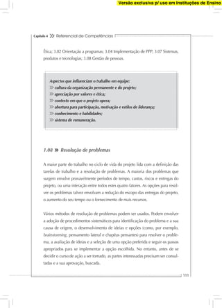 Referencial de Competências
111
Capítulo 4
Ética; 3.02 Orientação a programas; 3.04 Implementação de PPP; 3.07 Sistemas,
produtos e tecnologias; 3.08 Gestão de pessoas.
Aspectos que inﬂuenciam o trabalho em equipe:
cultura da organização permanente e do projeto;
apreciação por valores e ética;
contexto em que o projeto opera;
abertura para participação, motivação e estilos de liderança;
conhecimento e habilidades;
sistema de remuneração.
1.08 Resolução de problemas
A maior parte do trabalho no ciclo de vida do projeto lida com a deﬁnição das
tarefas de trabalho e a resolução de problemas. A maioria dos problemas que
surgem envolve provavelmente períodos de tempo, custos, riscos e entregas do
projeto, ou uma interação entre todos estes quatro fatores. As opções para resol-
ver os problemas talvez envolvam a redução do escopo das entregas do projeto,
o aumento do seu tempo ou o fornecimento de mais recursos.
Vários métodos de resolução de problemas podem ser usados. Podem envolver
a adoção de procedimentos sistemáticos para identiﬁcação do problema e a sua
causa de origem, o desenvolvimento de ideias e opções (como, por exemplo,
brainstorming, pensamento lateral e chapéus pensantes) para resolver o proble-
ma, a avaliação de ideias e a seleção de uma opção preferida e seguir os passos
apropriados para se implementar a opção escolhida. No entanto, antes de se
decidir o curso de ação a ser tomado, as partes interessadas precisam ser consul-
tadas e a sua aprovação, buscada.
Versão exclusiva p/ uso em Instituções de Ensino
 