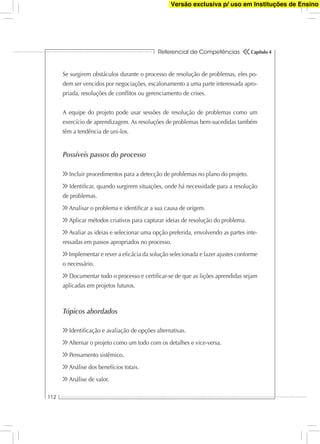 Referencial de Competências
112
Capítulo 4
Se surgirem obstáculos durante o processo de resolução de problemas, eles po-
dem ser vencidos por negociações, escalonamento a uma parte interessada apro-
priada, resoluções de conﬂitos ou gerenciamento de crises.
A equipe do projeto pode usar sessões de resolução de problemas como um
exercício de aprendizagem. As resoluções de problemas bem-sucedidas também
têm a tendência de uni-los.
Possíveis passos do processo
Incluir procedimentos para a detecção de problemas no plano do projeto.
Identiﬁcar, quando surgirem situações, onde há necessidade para a resolução
de problemas.
Analisar o problema e identiﬁcar a sua causa de origem.
Aplicar métodos criativos para capturar ideias de resolução do problema.
Avaliar as ideias e selecionar uma opção preferida, envolvendo as partes inte-
ressadas em passos apropriados no processo.
Implementar e rever a eﬁcácia da solução selecionada e fazer ajustes conforme
o necessário.
Documentar todo o processo e certiﬁcar-se de que as lições aprendidas sejam
aplicadas em projetos futuros.
Tópicos abordados
Identiﬁcação e avaliação de opções alternativas.
Alternar o projeto como um todo com os detalhes e vice-versa.
Pensamento sistêmico.
Análise dos benefícios totais.
Análise de valor.
Versão exclusiva p/ uso em Instituções de Ensino
 
