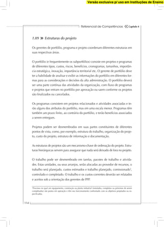 Referencial de Competências
114
Capítulo 4
1.09 Estruturas do projeto
Os gerentes de portfólio, programa e projeto coordenam diferentes estruturas em
suas respectivas áreas.
O portfólio (e frequentemente os subportfólios) consiste em projetos e programas
de diferentes tipos, custos, riscos, benefícios, cronogramas, tamanhos, importân-
cia estratégica, inovação, importância territorial etc. O gerente de portfólio deve
ter a habilidade de analisar e exibir as informações do portfólio em diferentes for-
mas para as considerações e decisões da alta administração. O portfólio deverá
ser uma parte contínua das atividades da organização, com ﬂuxo de programas
e projetos que entram no portfólio por aprovação ou saem conforme os projetos
são ﬁnalizados ou cancelados.
Os programas consistem em projetos relacionados e atividades associadas e te-
rão alguns dos atributos do portfólio, mas em uma escala menor. Programas têm
também um prazo ﬁnito, ao contrário do portfólio, e terão benefícios associados
a serem entregues.
Projetos podem ser desmembrados em suas partes constituintes de diferentes
pontos de vista, como, por exemplo, estrutura do trabalho, organização do proje-
to, custo do projeto, estrutura de informação e documentação.
As estruturas de projetos são um mecanismo-chave de ordenação do projeto. Estru-
turas hierárquicas servem para assegurar que nada será deixado de fora no projeto.
O trabalho pode ser desmembrado em tarefas, pacotes de trabalho e ativida-
des. Estas unidades, ou seus arranjos, serão alocadas ao provedor de recursos, o
trabalho será planejado, custos estimados e trabalho planejado, comissionado5
,
controlado e completado. O trabalho e os custos correntes deverão ser relatados
e aceitos sob a orientação dos gerentes de PPP.
5
Processo no qual um equipamento, construção ou planta industrial (instalados, completos ou próximos de serem
completados) são postos em operação e têm seu funcionamento confrontado com os objetivos projetados ou es-
peciﬁcados.
Versão exclusiva p/ uso em Instituções de Ensino
 